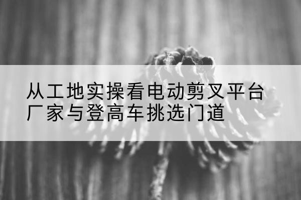 永兴电动剪叉升降平台厂家-从工地实操看电动剪叉平台厂家与登高车挑选门道
