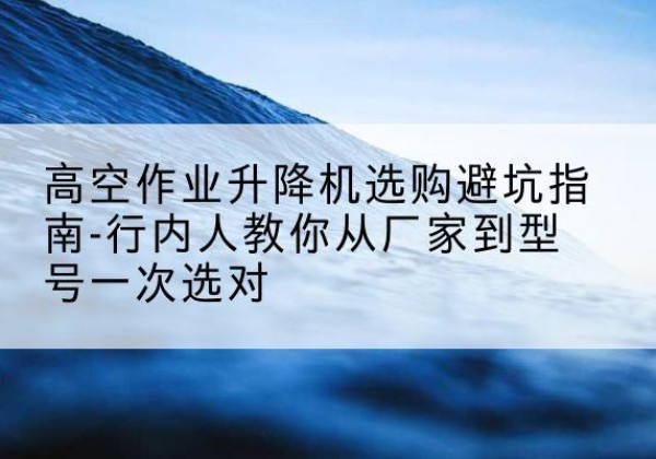 永兴升降平台厂家-高空作业升降机选购避坑指南-行内人教你从厂家到型号一次选对