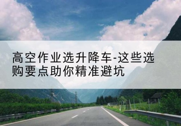 永兴升降车厂家-高空作业选升降车-这些选购要点助你*避坑