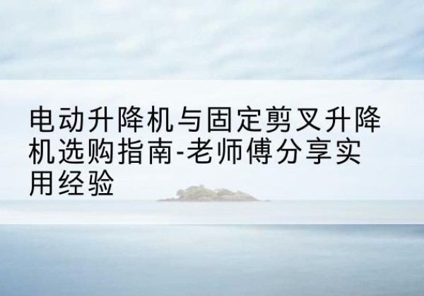 永兴电动升降机怎么选-电动升降机与固定剪叉升降机选购指南-老师傅分享实用经验