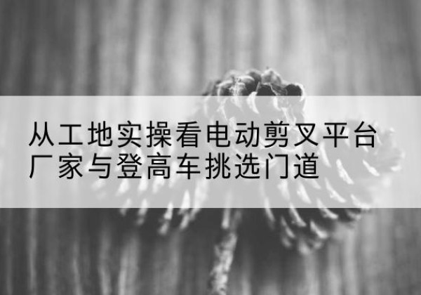 永兴电动剪叉升降平台厂家-从工地实操看电动剪叉平台厂家与登高车挑选门道